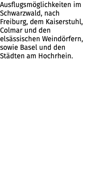 Ausflugsmöglichkeiten im Schwarzwald, nach Freiburg, dem Kaiserstuhl, Colmar und den elsässischen Weindörfern, sowie Basel und den Städten am Hochrhein.